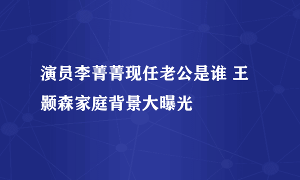 演员李菁菁现任老公是谁 王颢森家庭背景大曝光