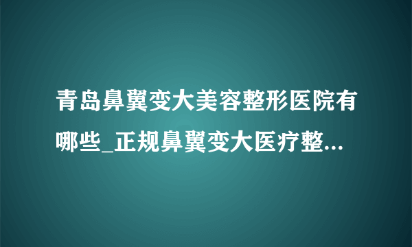 青岛鼻翼变大美容整形医院有哪些_正规鼻翼变大医疗整形医院哪里好【附价格】