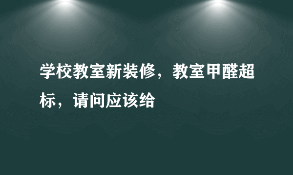 学校教室新装修，教室甲醛超标，请问应该给