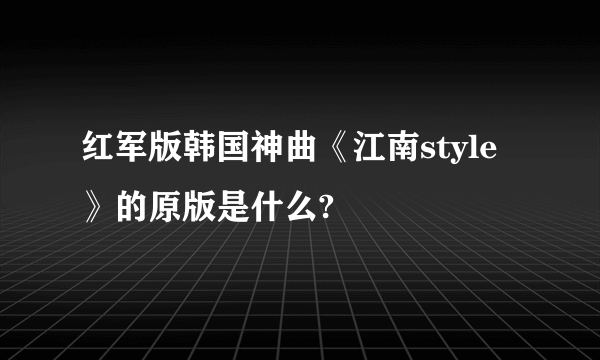 红军版韩国神曲《江南style》的原版是什么?