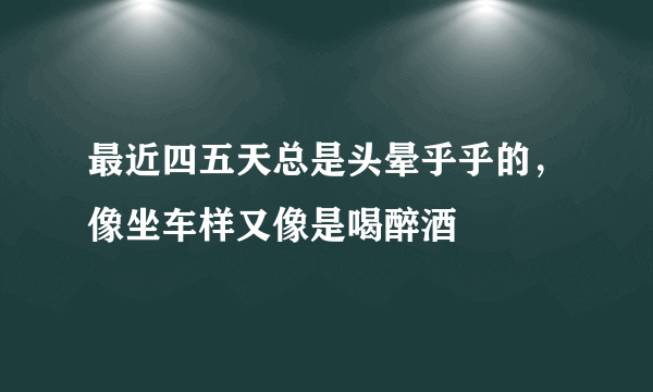 最近四五天总是头晕乎乎的，像坐车样又像是喝醉酒