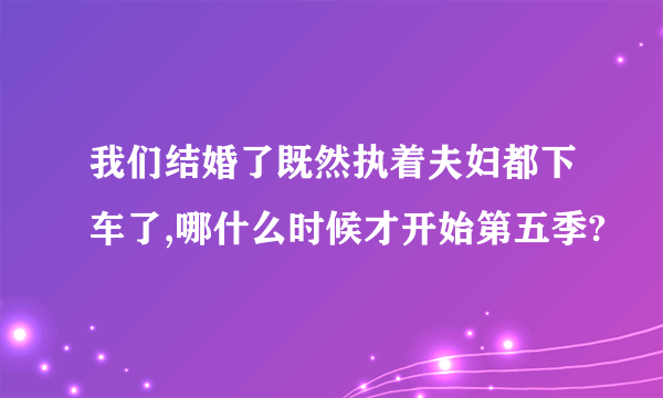 我们结婚了既然执着夫妇都下车了,哪什么时候才开始第五季?