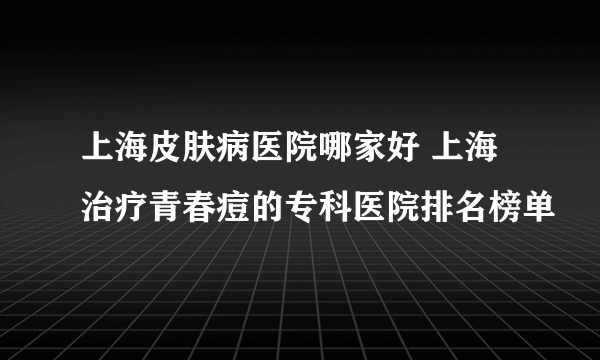 上海皮肤病医院哪家好 上海治疗青春痘的专科医院排名榜单