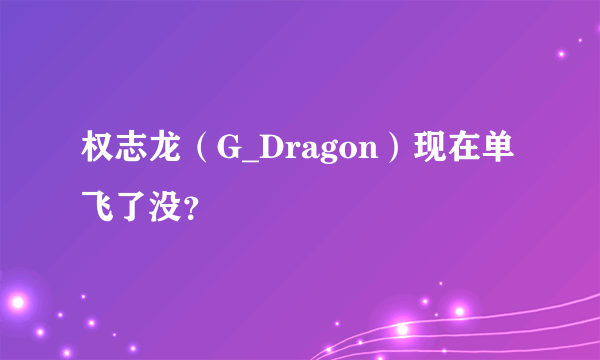 权志龙（G_Dragon）现在单飞了没？