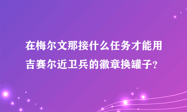 在梅尔文那接什么任务才能用吉赛尔近卫兵的徽章换罐子？