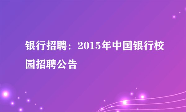 银行招聘：2015年中国银行校园招聘公告