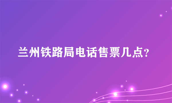 兰州铁路局电话售票几点？