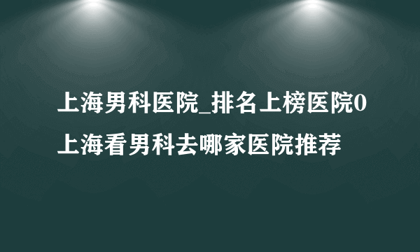 上海男科医院_排名上榜医院0上海看男科去哪家医院推荐