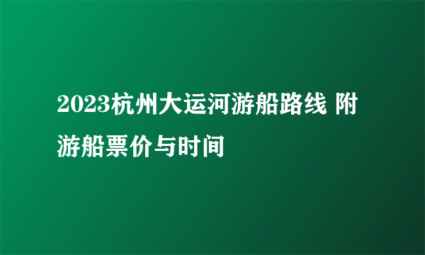 2023杭州大运河游船路线 附游船票价与时间