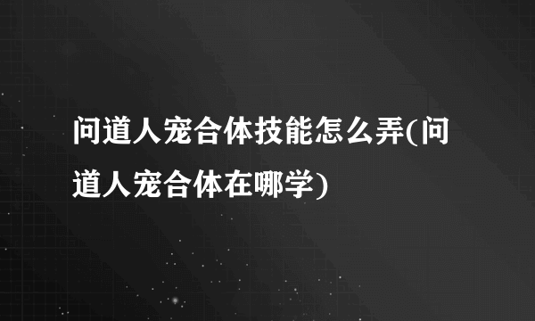 问道人宠合体技能怎么弄(问道人宠合体在哪学)