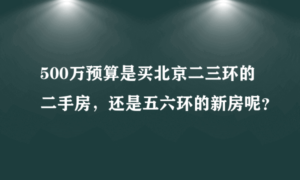 500万预算是买北京二三环的二手房，还是五六环的新房呢？