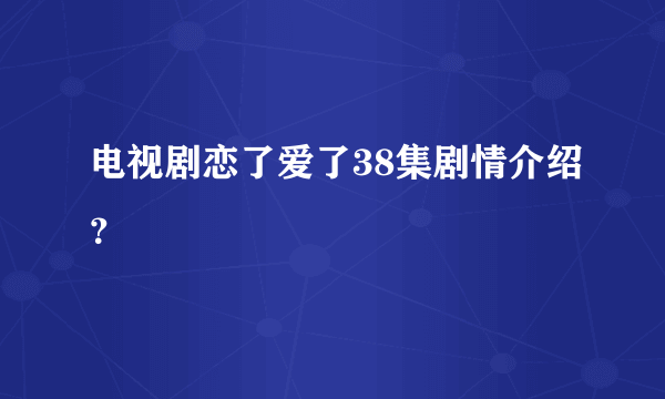 电视剧恋了爱了38集剧情介绍？