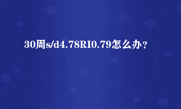 30周s/d4.78RI0.79怎么办？