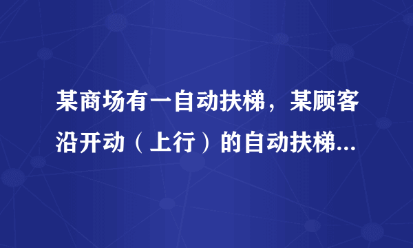 某商场有一自动扶梯，某顾客沿开动（上行）的自动扶梯走上楼时，数得走了16级，当他以同样的速度（相对电梯）沿开动（上行）的