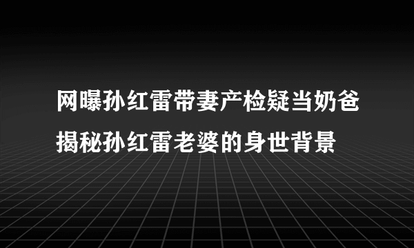 网曝孙红雷带妻产检疑当奶爸揭秘孙红雷老婆的身世背景