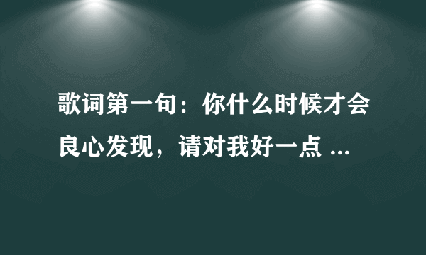 歌词第一句：你什么时候才会良心发现，请对我好一点 -----------------------这是什么歌儿？