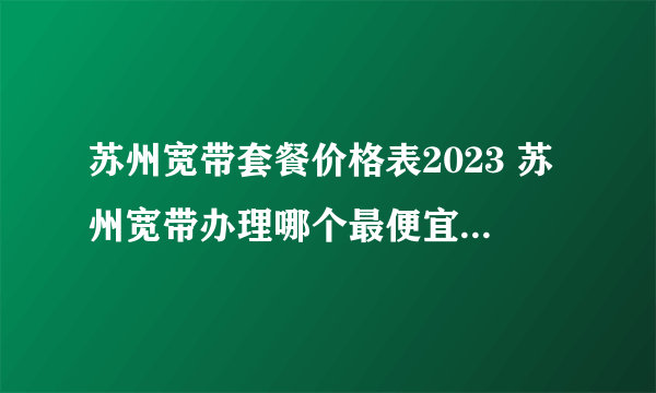 苏州宽带套餐价格表2023 苏州宽带办理哪个最便宜 苏州宽带多少钱一个月