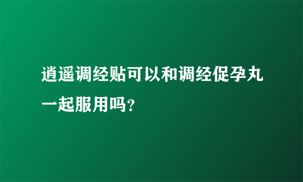 逍遥调经贴可以和调经促孕丸一起服用吗？