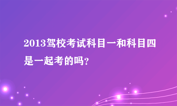 2013驾校考试科目一和科目四是一起考的吗？