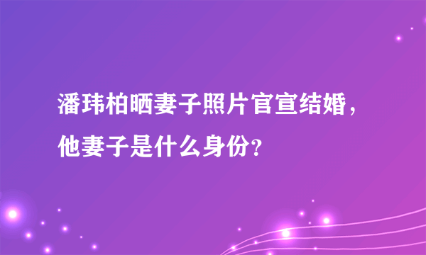 潘玮柏晒妻子照片官宣结婚，他妻子是什么身份？