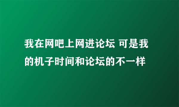 我在网吧上网进论坛 可是我的机子时间和论坛的不一样