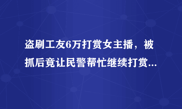 盗刷工友6万打赏女主播，被抓后竟让民警帮忙继续打赏，他到底是怎么想的？