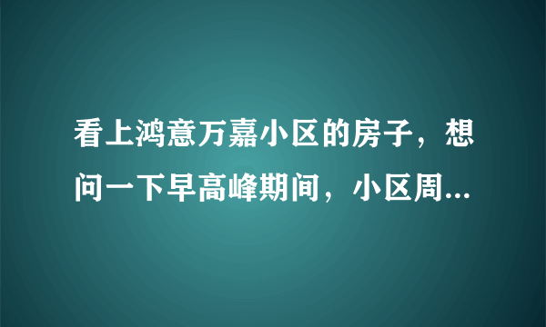 看上鸿意万嘉小区的房子，想问一下早高峰期间，小区周边的交通怎么样？会堵车吗？