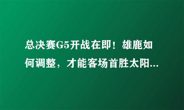 总决赛G5开战在即！雄鹿如何调整，才能客场首胜太阳拿到赛点？