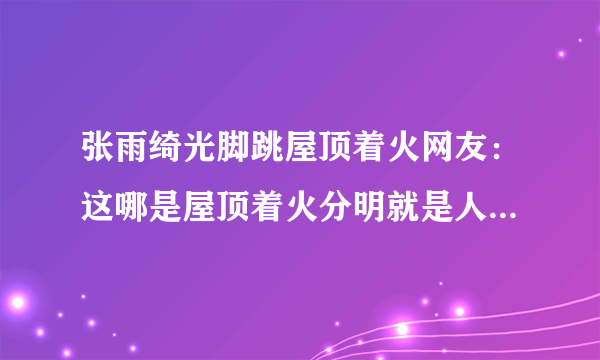 张雨绮光脚跳屋顶着火网友：这哪是屋顶着火分明就是人间仙火啊！-飞外网