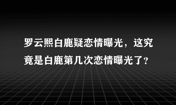 罗云熙白鹿疑恋情曝光，这究竟是白鹿第几次恋情曝光了？