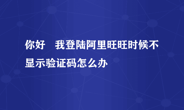 你好   我登陆阿里旺旺时候不显示验证码怎么办