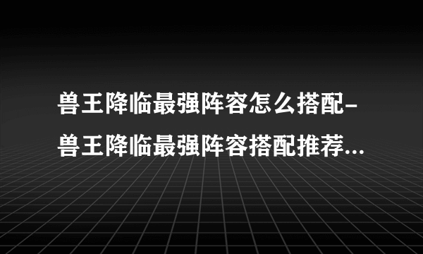 兽王降临最强阵容怎么搭配-兽王降临最强阵容搭配推荐2023