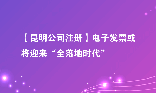 【昆明公司注册】电子发票或将迎来“全落地时代”