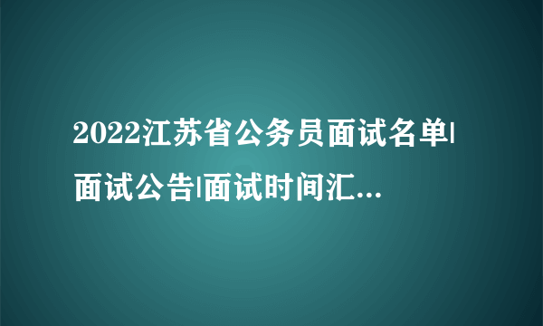 2022江苏省公务员面试名单|面试公告|面试时间汇总（各地市）