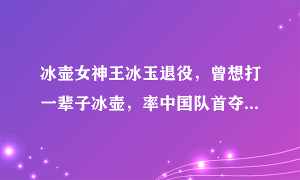 冰壶女神王冰玉退役，曾想打一辈子冰壶，率中国队首夺世界冠军！