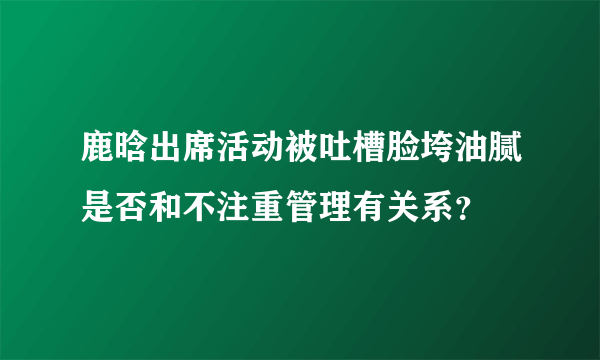 鹿晗出席活动被吐槽脸垮油腻是否和不注重管理有关系？