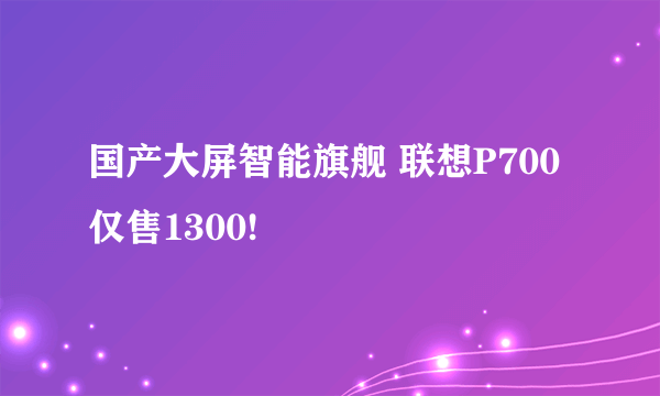 国产大屏智能旗舰 联想P700仅售1300!