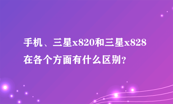 手机、三星x820和三星x828在各个方面有什么区别？