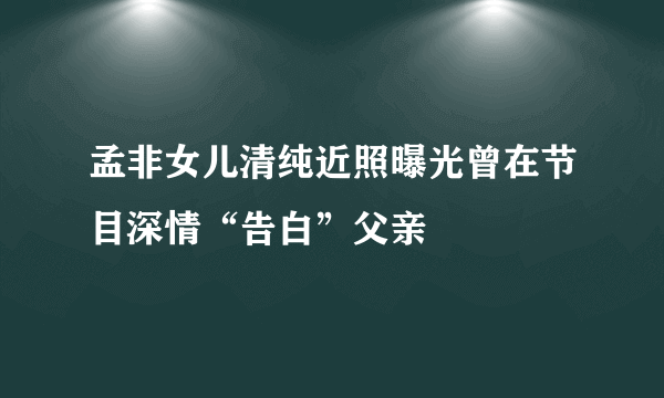 孟非女儿清纯近照曝光曾在节目深情“告白”父亲