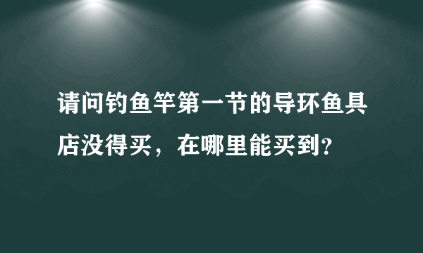 请问钓鱼竿第一节的导环鱼具店没得买，在哪里能买到？