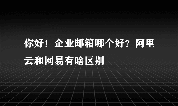 你好！企业邮箱哪个好？阿里云和网易有啥区别