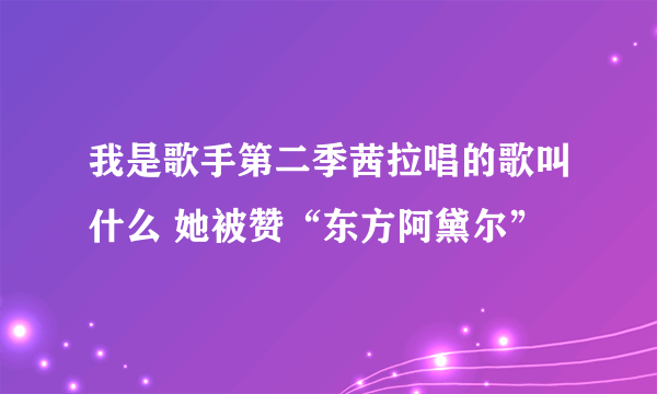 我是歌手第二季茜拉唱的歌叫什么 她被赞“东方阿黛尔”