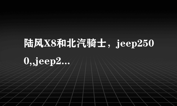 陆风X8和北汽骑士，jeep2500,,jeep2700相比，哪里不一样啊，有哪些优点，