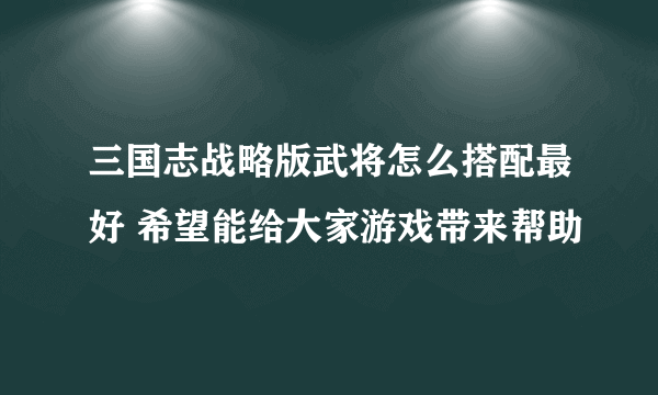 三国志战略版武将怎么搭配最好 希望能给大家游戏带来帮助