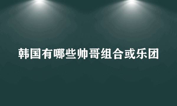 韩国有哪些帅哥组合或乐团