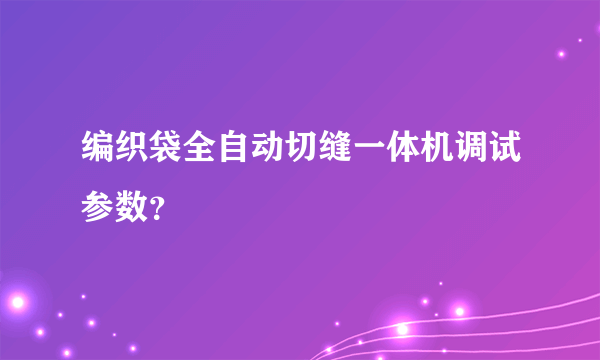 编织袋全自动切缝一体机调试参数？