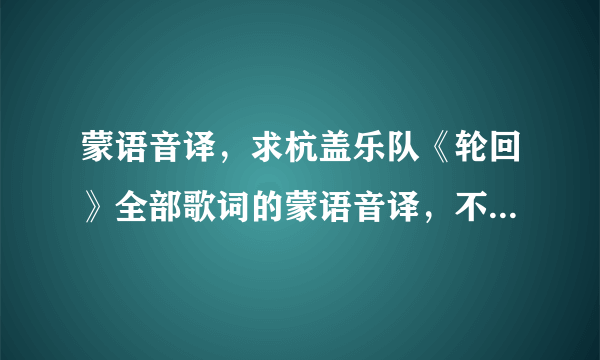 蒙语音译，求杭盖乐队《轮回》全部歌词的蒙语音译，不是翻译，是发音？