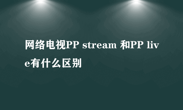 网络电视PP stream 和PP live有什么区别