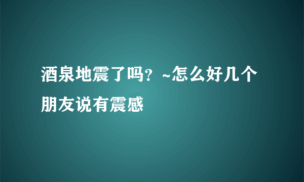 酒泉地震了吗？~怎么好几个朋友说有震感