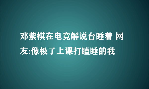 邓紫棋在电竞解说台睡着 网友:像极了上课打瞌睡的我